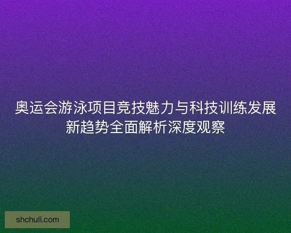 奥运会游泳项目竞技魅力与科技训练发展新趋势全面解析深度观察