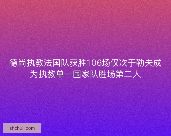 德尚执教法国队获胜106场仅次于勒夫成为执教单一国家队胜场第二人