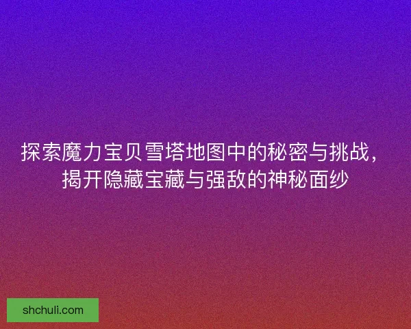 探索魔力宝贝雪塔地图中的秘密与挑战，揭开隐藏宝藏与强敌的神秘面纱