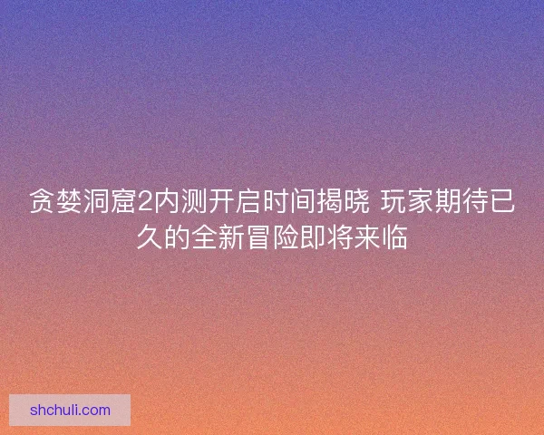 贪婪洞窟2内测开启时间揭晓 玩家期待已久的全新冒险即将来临
