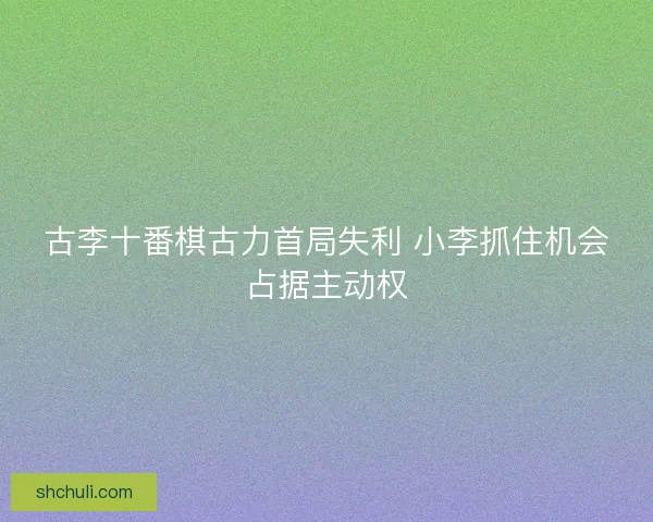 古李十番棋古力首局失利 小李抓住机会占据主动权
