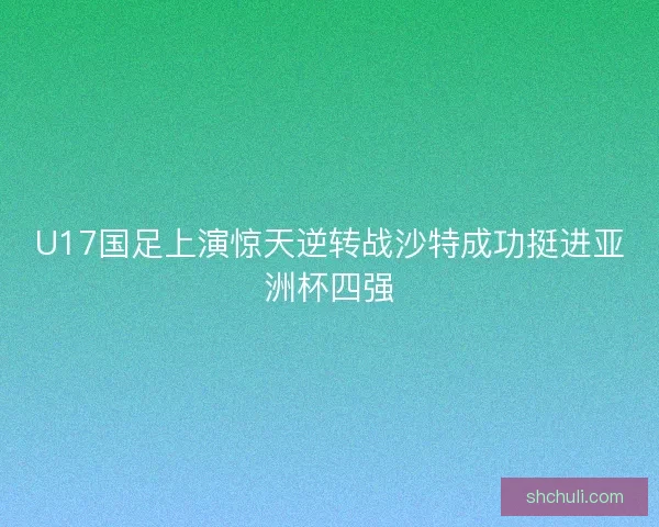 U17国足上演惊天逆转战沙特成功挺进亚洲杯四强